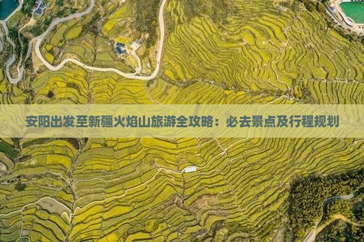 安阳出发至新疆火焰山旅游全攻略：必去景点及行程规划