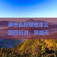 潮州去新疆独库公路四日游：穿越天山美景探寻丝路风情