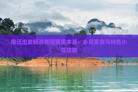 宿迁出发畅游新疆赛里木湖：必尝美食与特色小吃攻略