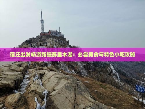 宿迁出发畅游新疆赛里木湖：必尝美食与特色小吃攻略