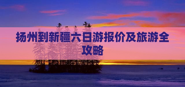 扬州到新疆六日游报价及旅游全攻略