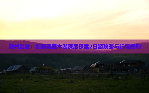 随州出发：新疆赛里木湖深度探索2日游攻略与行程规划