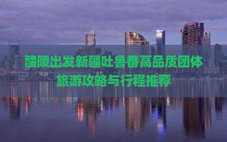 醴陵出发新疆吐鲁番高品质团体旅游攻略与行程推荐