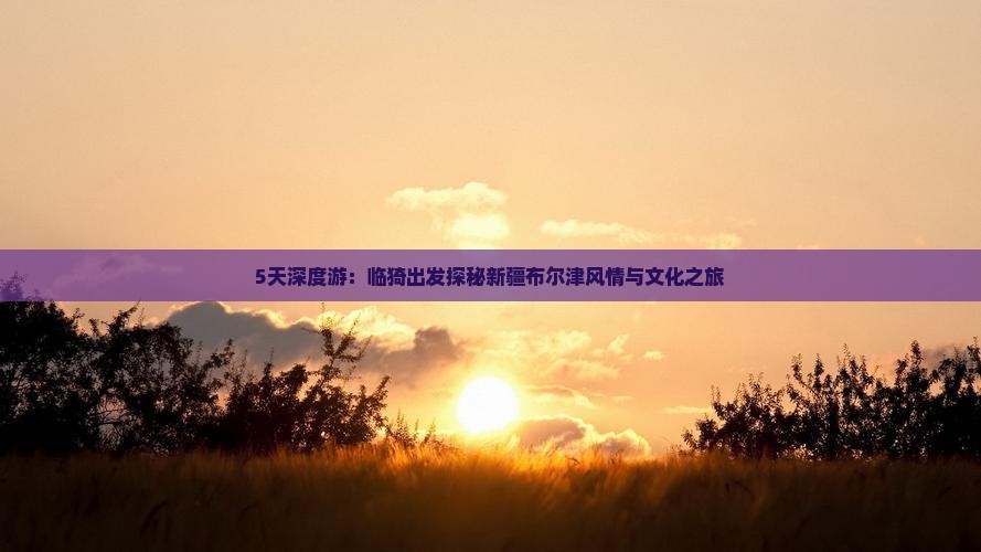 5天深度游：临猗出发探秘新疆布尔津风情与文化之旅