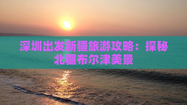 深圳出发新疆旅游攻略：探秘北疆布尔津美景