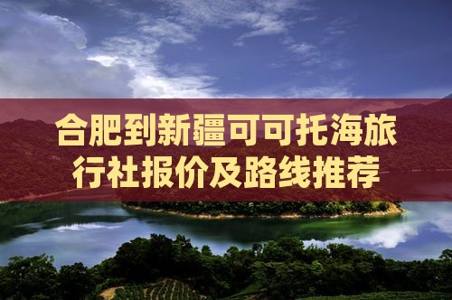 合肥到新疆可可托海旅行社报价及路线推荐