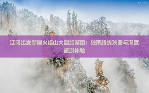 辽阳出发新疆火焰山大型旅游团：独家路线攻略与深度旅游体验