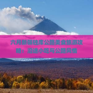 六月新疆独库公路美食旅游攻略：沿途小吃与公路风情
