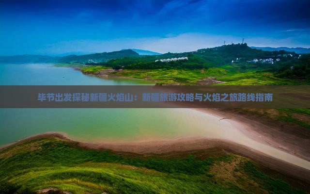 毕节出发探秘新疆火焰山：新疆旅游攻略与火焰之旅路线指南