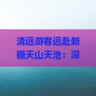 清远游客远赴新疆天山天池：深度旅游攻略与天山天池景点探秘