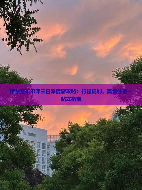 伊犁至布尔津三日深度游攻略：行程规划、美食住宿一站式指南