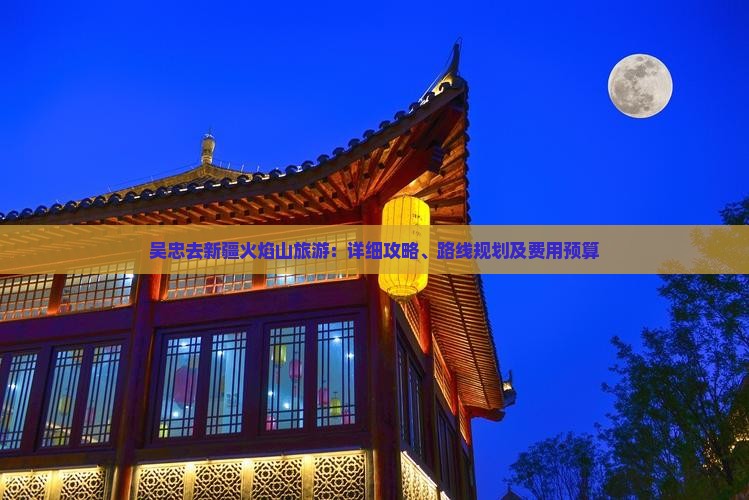 吴忠去新疆火焰山旅游：详细攻略、路线规划及费用预算