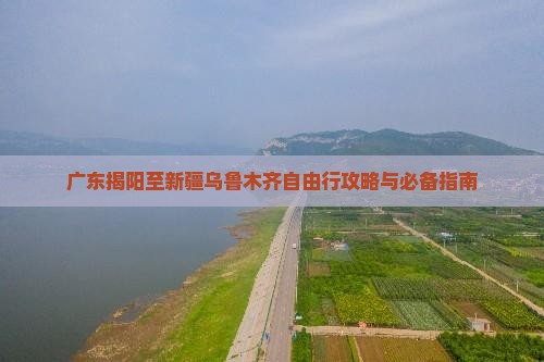 广东揭阳至新疆乌鲁木齐自由行攻略与必备指南