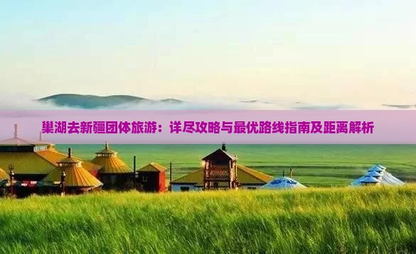 巢湖去新疆团体旅游：详尽攻略与最优路线指南及距离解析