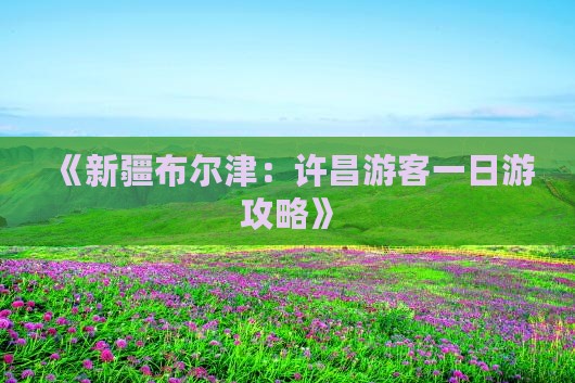 《新疆布尔津：许昌游客一日游攻略》