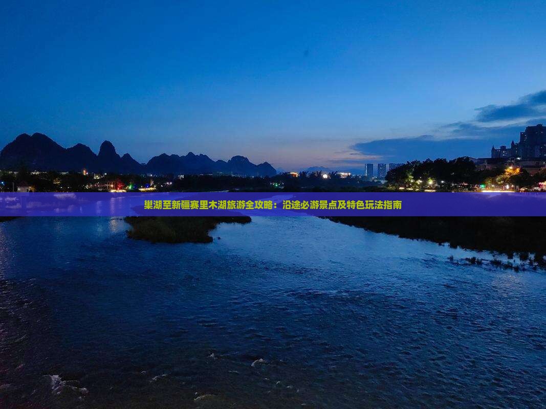 巢湖至新疆赛里木湖旅游全攻略：沿途必游景点及特色玩法指南