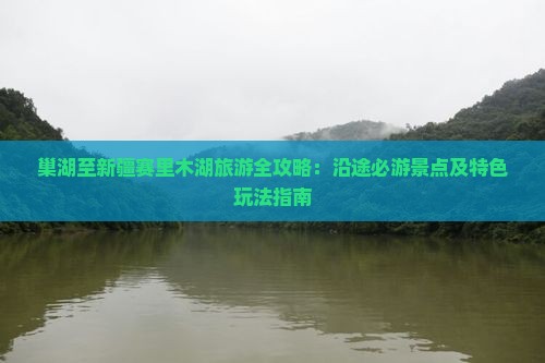 巢湖至新疆赛里木湖旅游全攻略：沿途必游景点及特色玩法指南