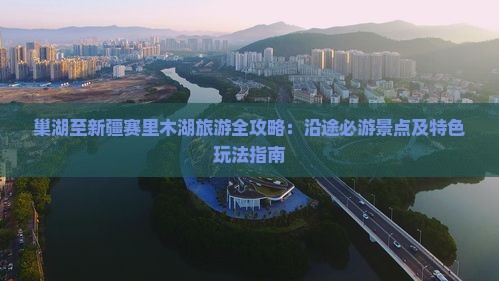巢湖至新疆赛里木湖旅游全攻略：沿途必游景点及特色玩法指南