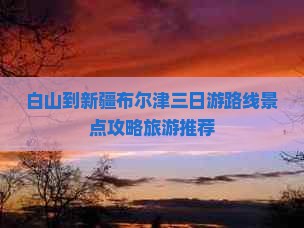 白山到新疆布尔津三日游路线景点攻略旅游推荐
