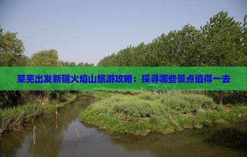 莱芜出发新疆火焰山旅游攻略：探寻哪些景点值得一去