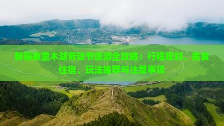 新疆赛里木湖劳动节旅游全攻略：行程规划、美食住宿、玩法推荐与注意事项