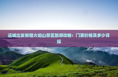 运城出发新疆火焰山景区旅游攻略：门票价格及多少详探
