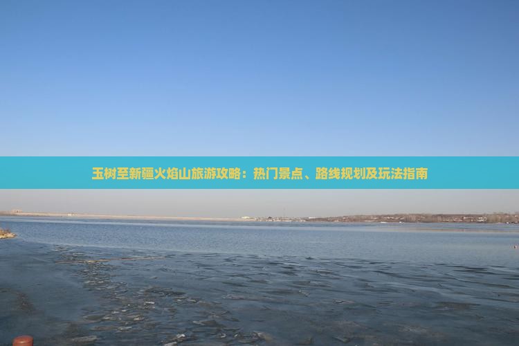 玉树至新疆火焰山旅游攻略：热门景点、路线规划及玩法指南
