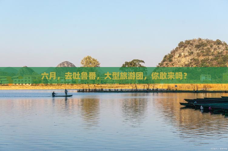 六月去新疆吐鲁番大型旅游团 六月去新疆吐鲁番大型旅游团