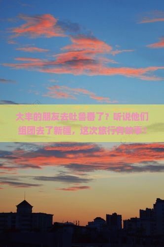 大丰去新疆吐鲁番大型旅游团