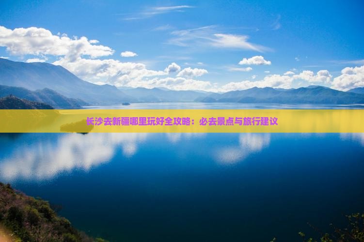 长沙去新疆哪里玩好全攻略：必去景点与旅行建议
