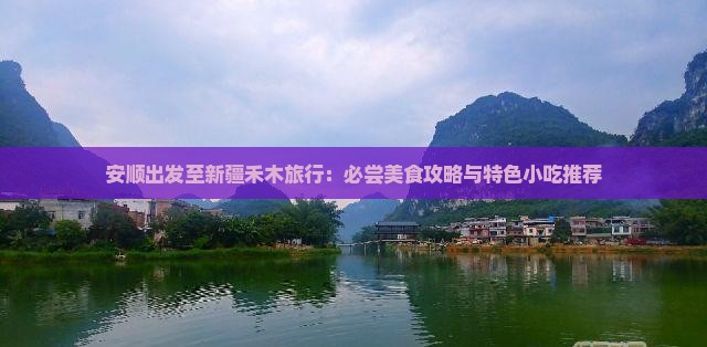 安顺出发至新疆禾木旅行：必尝美食攻略与特色小吃推荐