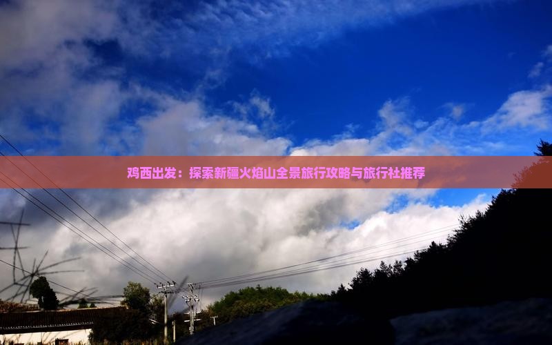 鸡西出发：探索新疆火焰山全景旅行攻略与旅行社推荐