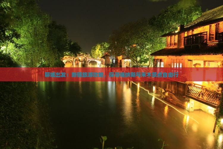 聊城出发：新疆旅游攻略，探寻喀纳斯与禾木景点自由行