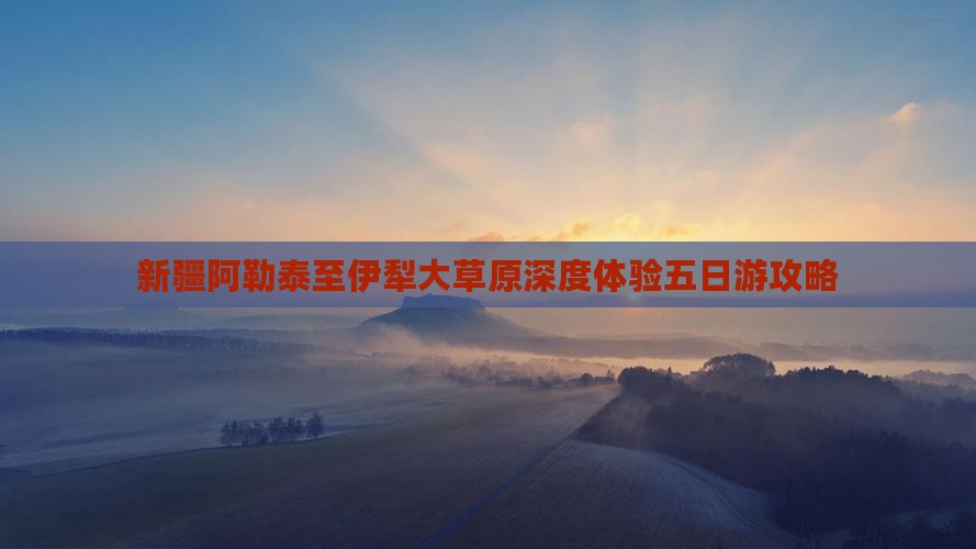 新疆阿勒泰至伊犁大草原深度体验五日游攻略