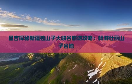 昌吉探秘新疆独山子大峡谷旅游攻略：畅游壮丽山子谷地