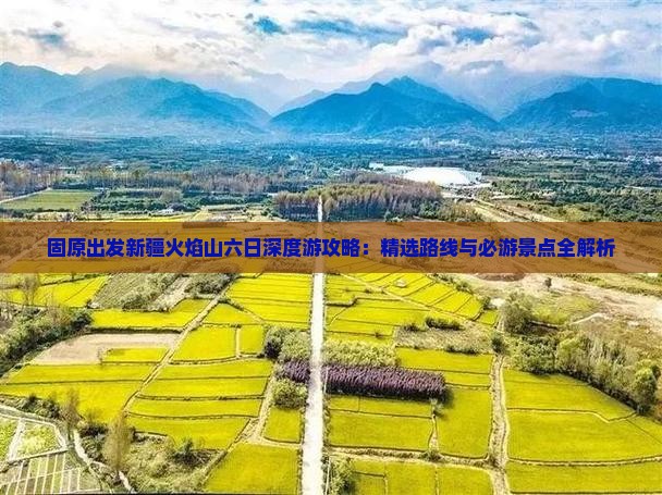 固原出发新疆火焰山六日深度游攻略：精选路线与必游景点全解析