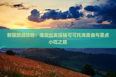 新疆旅游攻略：淮安出发探秘可可托海美食与景点小吃之旅