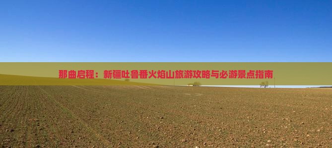 那曲启程：新疆吐鲁番火焰山旅游攻略与必游景点指南
