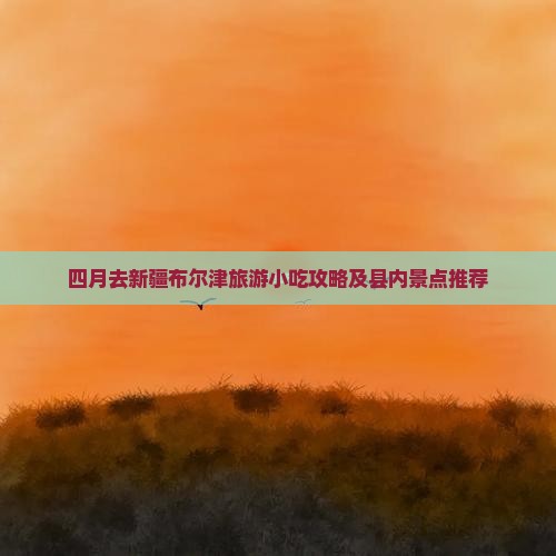 四月去新疆布尔津旅游小吃攻略及县内景点推荐