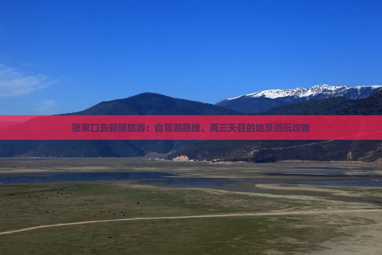 张家口去新疆旅游：自驾游路线、两三天目的地及游玩攻略