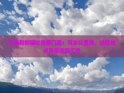 白银到新疆吐鲁番门票：驾车公里数、途径地点及票信息汇总