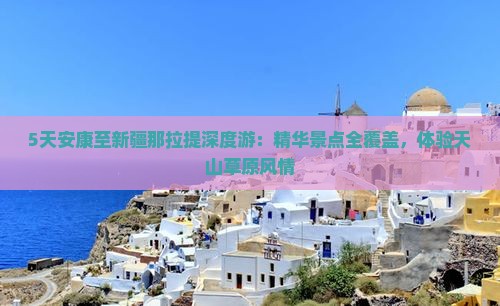 5天安康至新疆那拉提深度游：精华景点全覆盖，体验天山草原风情