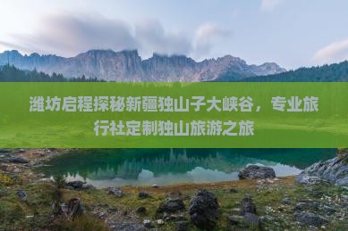 潍坊启程探秘新疆独山子大峡谷，专业旅行社定制独山旅游之旅