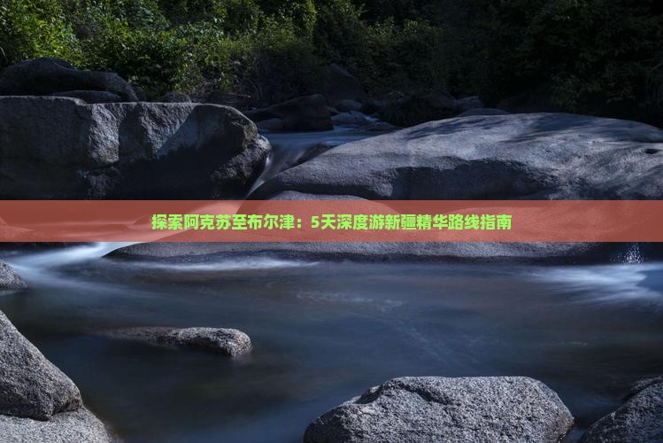 探索阿克苏至布尔津：5天深度游新疆精华路线指南