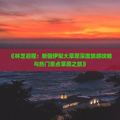 《林芝启程：新疆伊犁大草原深度旅游攻略与热门景点草原之旅》