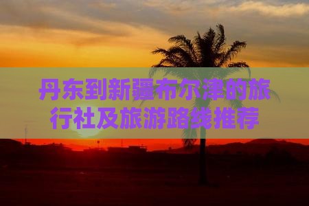 丹东到新疆布尔津的旅行社及旅游路线推荐