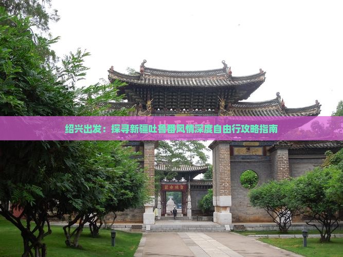绍兴出发：探寻新疆吐鲁番风情深度自由行攻略指南