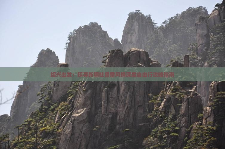 绍兴出发：探寻新疆吐鲁番风情深度自由行攻略指南