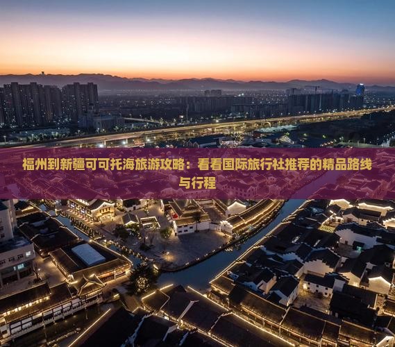 福州到新疆可可托海旅游攻略：看看国际旅行社推荐的精品路线与行程