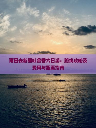 莆田去新疆吐鲁番六日游：路线攻略及费用与距离指南